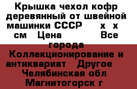 Крышка чехол кофр деревянный от швейной машинки СССР 50.5х22х25 см › Цена ­ 1 000 - Все города Коллекционирование и антиквариат » Другое   . Челябинская обл.,Магнитогорск г.